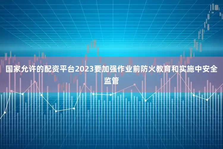 国家允许的配资平台2023要加强作业前防火教育和实施中安全监管