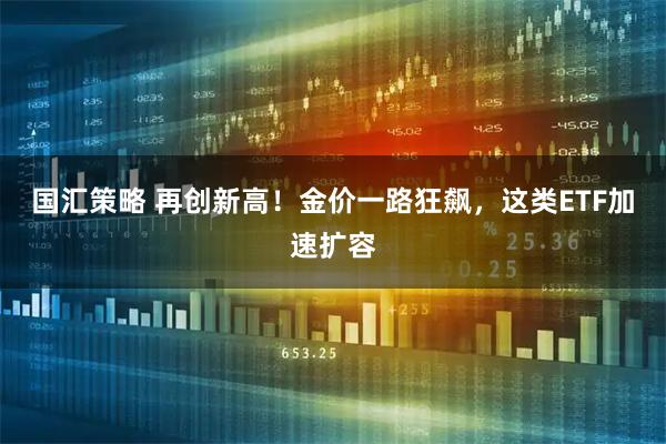 国汇策略 再创新高!金价一路狂飙,这类ETF加速扩容