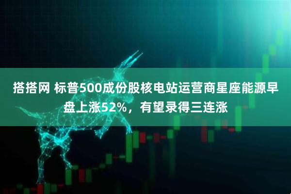 搭搭网 标普500成份股核电站运营商星座能源早盘上涨52%，有望录得三连涨