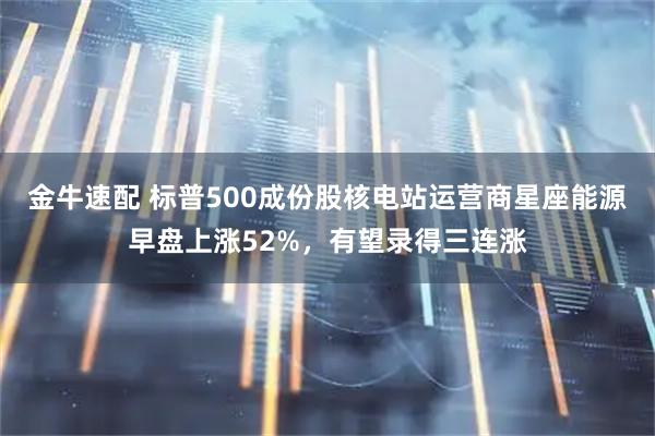 金牛速配 标普500成份股核电站运营商星座能源早盘上涨52%，有望录得三连涨