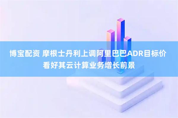 博宝配资 摩根士丹利上调阿里巴巴ADR目标价 看好其云计算业务增长前景