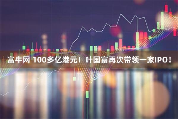 富牛网 100多亿港元!叶国富再次带领一家IPO!
