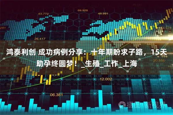 鸿泰利创 成功病例分享:十年期盼求子路,15天助孕终圆梦!_生殖_工作_上海