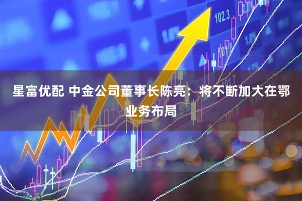 星富优配 中金公司董事长陈亮:将不断加大在鄂业务布局