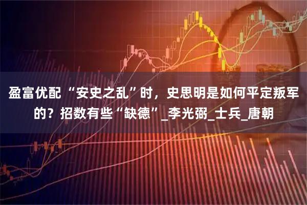 盈富优配 “安史之乱”时，史思明是如何平定叛军的？招数有些“缺德”_李光弼_士兵_唐朝