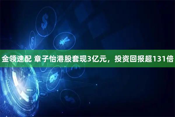 金领速配 章子怡港股套现3亿元，投资回报超131倍