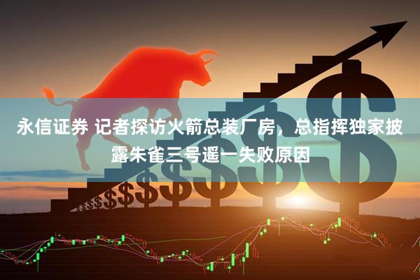 永信证券 记者探访火箭总装厂房，总指挥独家披露朱雀三号遥一失败原因