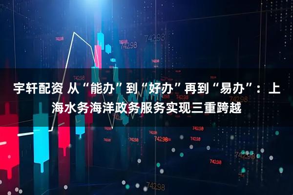宇轩配资 从“能办”到“好办”再到“易办”：上海水务海洋政务服务实现三重跨越